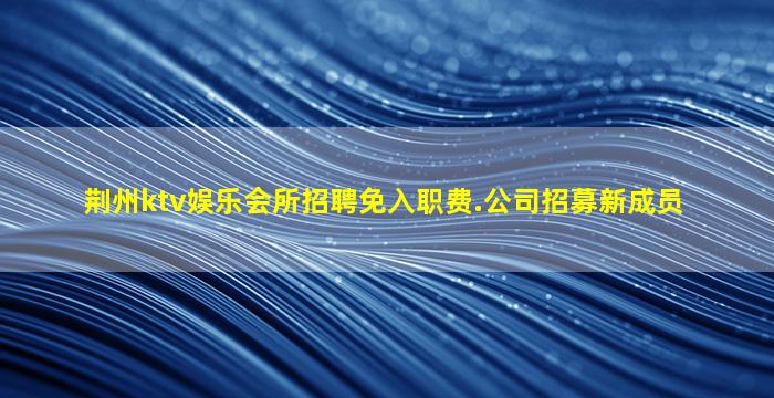 荆州ktv娱乐会所招聘免入职费.公司招募新成员